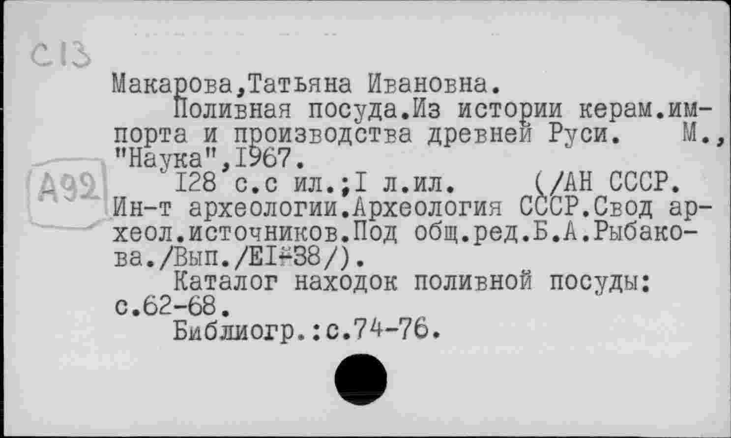 ﻿СІЗ
Макарова,Татьяна Ивановна.
Поливная посуда.Из истории керам.импорта и производства древней Руси. М., "Наука”,!У67.
ДО9 '128 с.с ил.;1 л.ил. (/АН СССР.
Ин-т археологии.Археология СССР.Свод ар-хеол.источников.Под общ.ред.Б.А.Рыбакова. /Вып./Е 1^38/) .
Каталог находок поливной посуды: с.62-68.
Библиогр.: с.74-76.